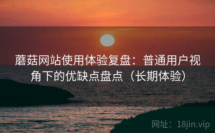 蘑菇网站使用体验复盘：普通用户视角下的优缺点盘点（长期体验）