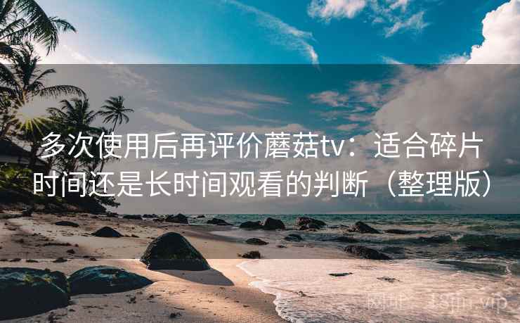 多次使用后再评价蘑菇tv：适合碎片时间还是长时间观看的判断（整理版）