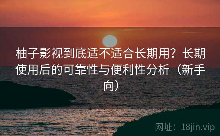 柚子影视到底适不适合长期用？长期使用后的可靠性与便利性分析（新手向）