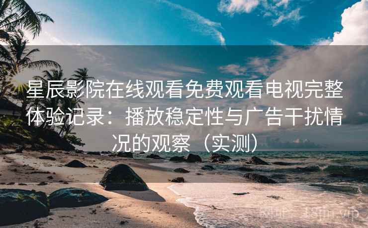 星辰影院在线观看免费观看电视完整体验记录：播放稳定性与广告干扰情况的观察（实测）