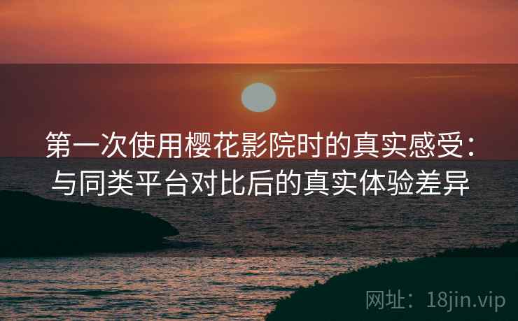 第一次使用樱花影院时的真实感受：与同类平台对比后的真实体验差异