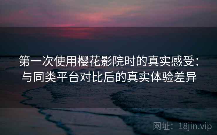 第一次使用樱花影院时的真实感受：与同类平台对比后的真实体验差异