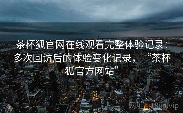 茶杯狐官网在线观看完整体验记录：多次回访后的体验变化记录，“茶杯狐官方网站”