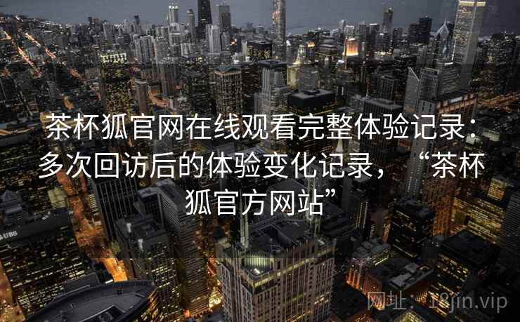 茶杯狐官网在线观看完整体验记录：多次回访后的体验变化记录，“茶杯狐官方网站”