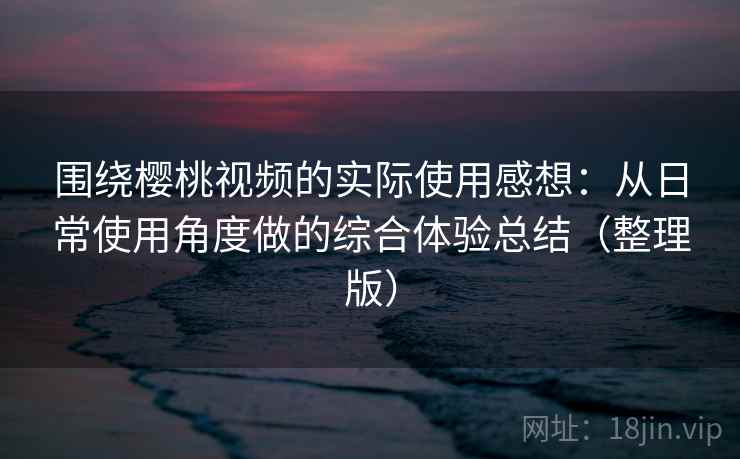围绕樱桃视频的实际使用感想：从日常使用角度做的综合体验总结（整理版）