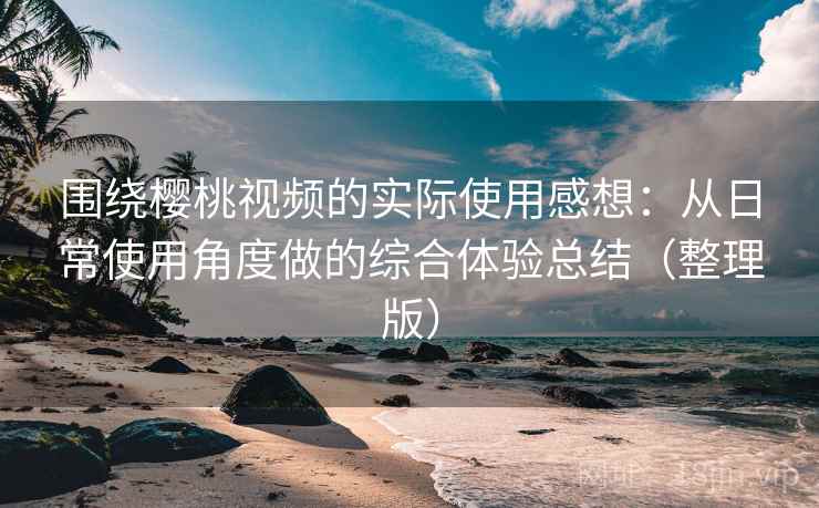 围绕樱桃视频的实际使用感想：从日常使用角度做的综合体验总结（整理版）