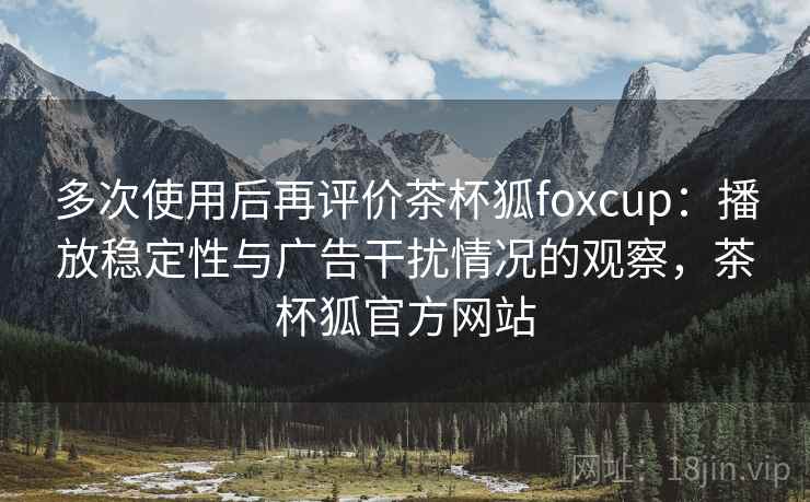 多次使用后再评价茶杯狐foxcup：播放稳定性与广告干扰情况的观察，茶杯狐官方网站