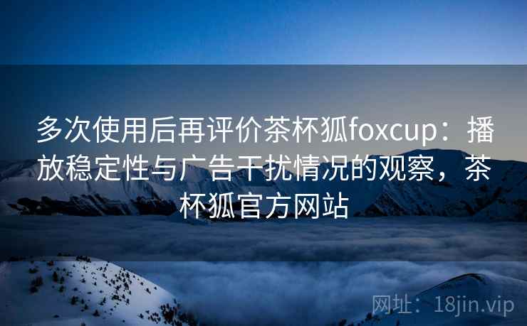 多次使用后再评价茶杯狐foxcup：播放稳定性与广告干扰情况的观察，茶杯狐官方网站