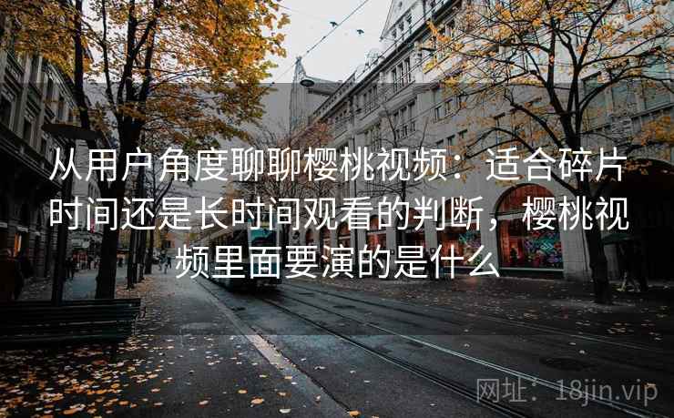从用户角度聊聊樱桃视频：适合碎片时间还是长时间观看的判断，樱桃视频里面要演的是什么