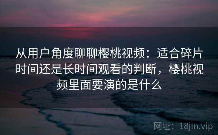 从用户角度聊聊樱桃视频：适合碎片时间还是长时间观看的判断，樱桃视频里面要演的是什么