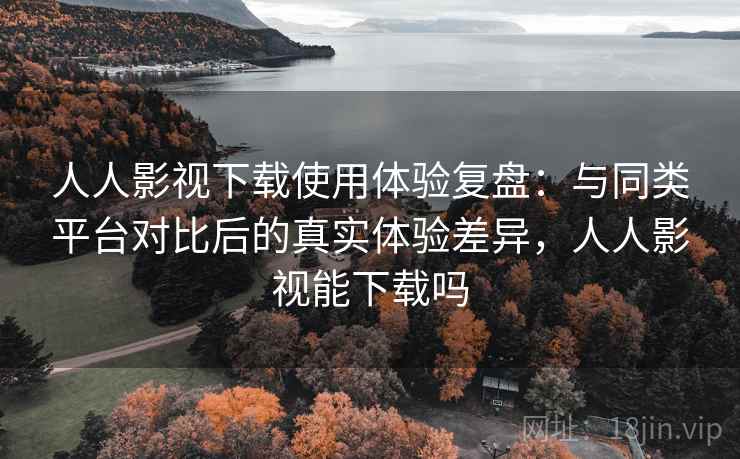 人人影视下载使用体验复盘：与同类平台对比后的真实体验差异，人人影视能下载吗