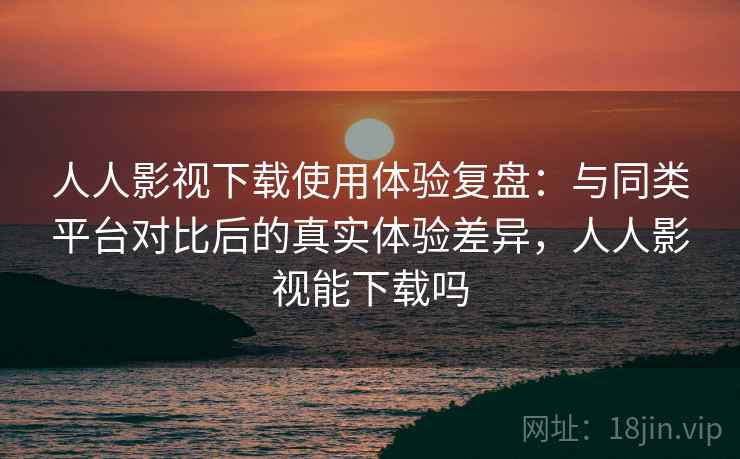 人人影视下载使用体验复盘：与同类平台对比后的真实体验差异，人人影视能下载吗