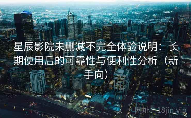 星辰影院未删减不完全体验说明：长期使用后的可靠性与便利性分析（新手向）