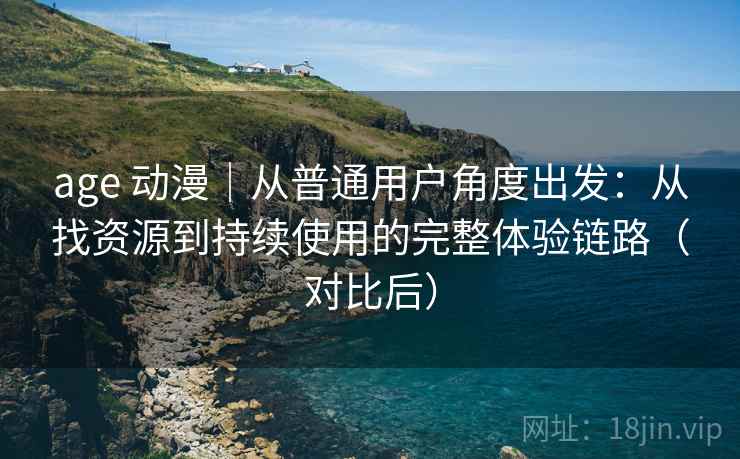 age 动漫｜从普通用户角度出发：从找资源到持续使用的完整体验链路（对比后）