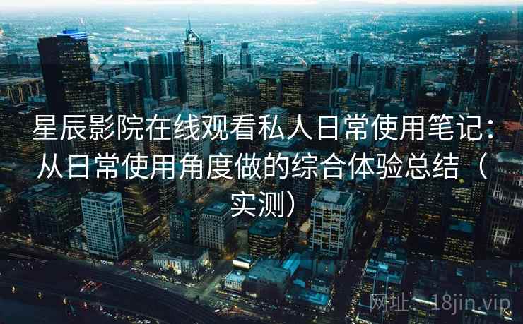 星辰影院在线观看私人日常使用笔记：从日常使用角度做的综合体验总结（实测）