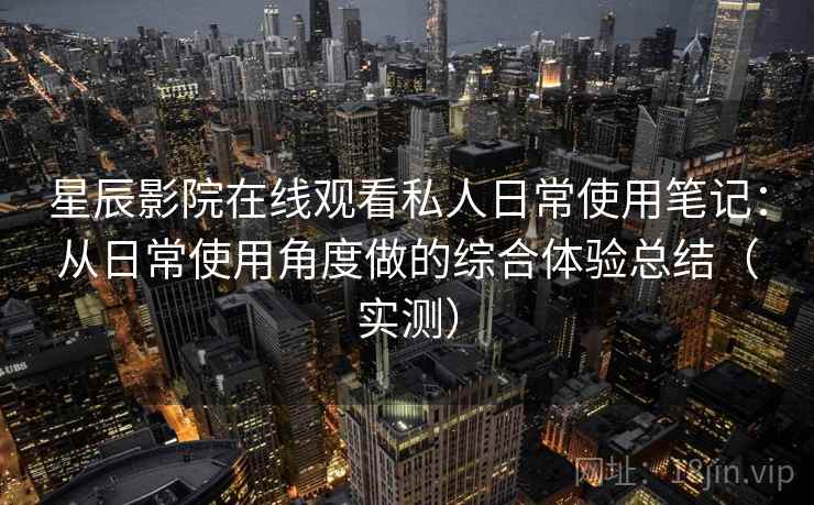 星辰影院在线观看私人日常使用笔记：从日常使用角度做的综合体验总结（实测）