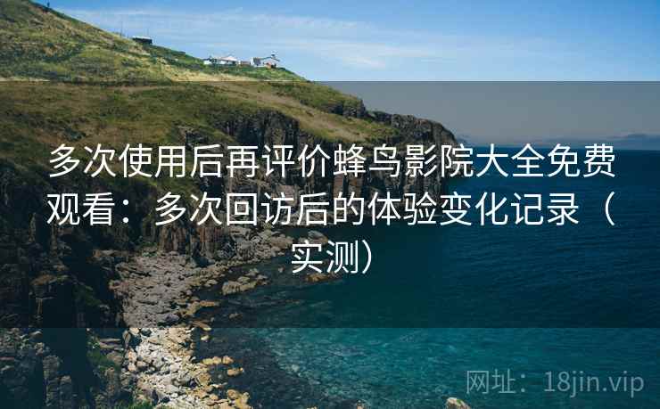 多次使用后再评价蜂鸟影院大全免费观看：多次回访后的体验变化记录（实测）