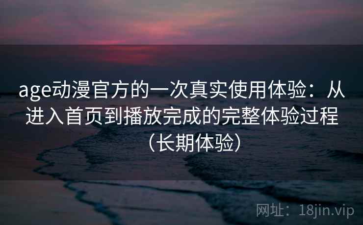 age动漫官方的一次真实使用体验：从进入首页到播放完成的完整体验过程（长期体验）