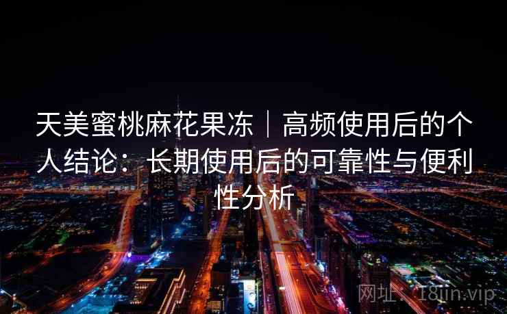 天美蜜桃麻花果冻｜高频使用后的个人结论：长期使用后的可靠性与便利性分析