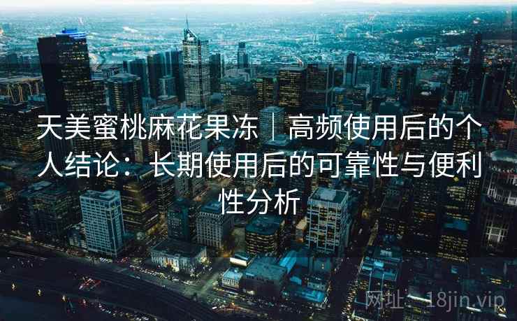天美蜜桃麻花果冻｜高频使用后的个人结论：长期使用后的可靠性与便利性分析